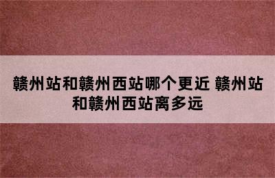 赣州站和赣州西站哪个更近 赣州站和赣州西站离多远